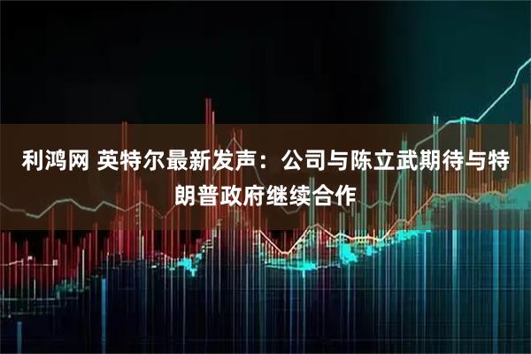 利鸿网 英特尔最新发声：公司与陈立武期待与特朗普政府继续合作