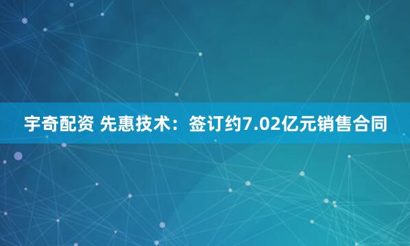 宇奇配资 先惠技术：签订约7.02亿元销售合同