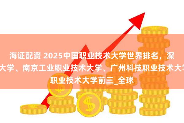海证配资 2025中国职业技术大学世界排名，深圳职业技术大学、南京工业职业技术大学、广州科技职业技术大学前三_全球