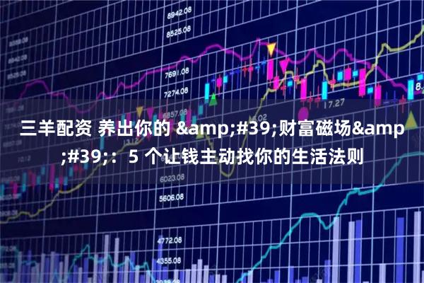 三羊配资 养出你的 '财富磁场'：5 个让钱主动找你的生活法则