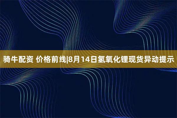 骑牛配资 价格前线|8月14日氢氧化锂现货异动提示