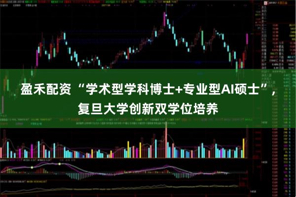 盈禾配资 “学术型学科博士+专业型AI硕士”，复旦大学创新双学位培养