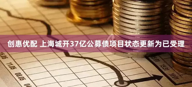 创惠优配 上海城开37亿公募债项目状态更新为已受理