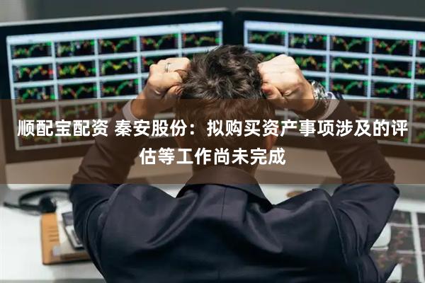 顺配宝配资 秦安股份：拟购买资产事项涉及的评估等工作尚未完成