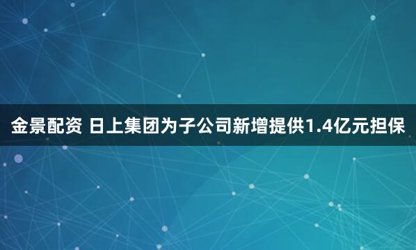 金景配资 日上集团为子公司新增提供1.4亿元担保