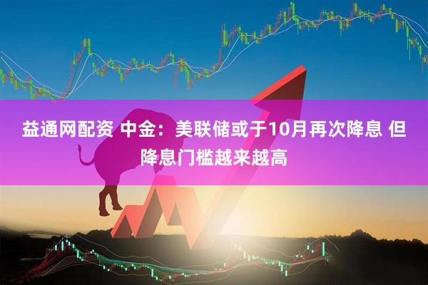 益通网配资 中金：美联储或于10月再次降息 但降息门槛越来越高
