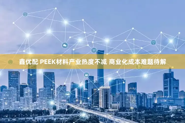 鑫优配 PEEK材料产业热度不减 商业化成本难题待解