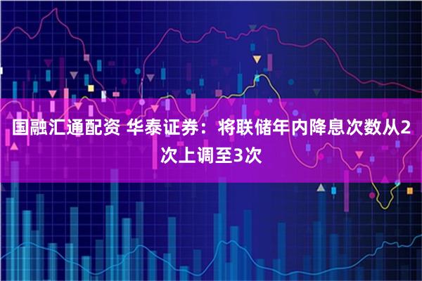 国融汇通配资 华泰证券:将联储年内降息次数从2次上调至3次