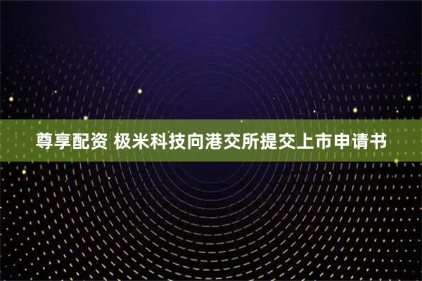 尊享配资 极米科技向港交所提交上市申请书