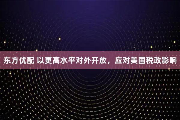东方优配 以更高水平对外开放，应对美国税政影响