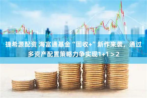 捷希源配资 海富通基金“固收+”新作来袭，通过多资产配置策略力争实现1+1＞2