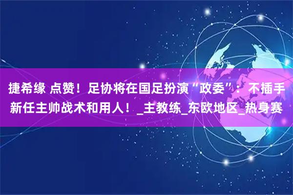 捷希缘 点赞！足协将在国足扮演“政委”：不插手新任主帅战术和用人！_主教练_东欧地区_热身赛