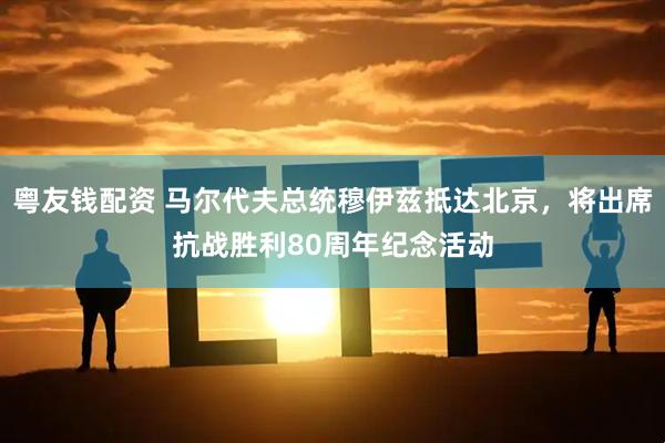 粤友钱配资 马尔代夫总统穆伊兹抵达北京，将出席抗战胜利80周年纪念活动