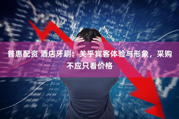 普惠配资 酒店牙刷：关乎宾客体验与形象，采购不应只看价格