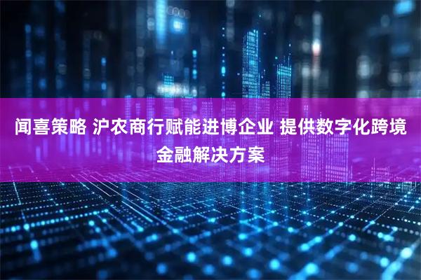 闻喜策略 沪农商行赋能进博企业 提供数字化跨境金融解决方案