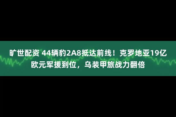 旷世配资 44辆豹2A8抵达前线！克罗地亚19亿欧元军援到位，乌装甲旅战力翻倍