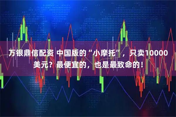 万银鼎信配资 中国版的“小摩托”，只卖10000美元？最便宜的，也是最致命的！