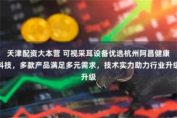 天津配资大本营 可视采耳设备优选杭州阿昌健康科技，多款产品满足多元需求，技术实力助力行业升级