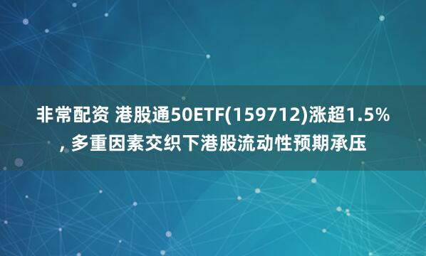 非常配资 港股通50ETF(159712)涨超1.5%, 多重因素交织下港股流动性预期承压