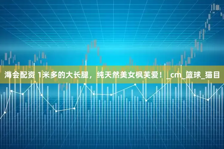 海会配资 1米多的大长腿，纯天然美女枫芙爱！_cm_篮球_猫目