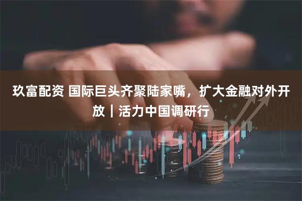 玖富配资 国际巨头齐聚陆家嘴，扩大金融对外开放｜活力中国调研行