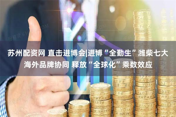 苏州配资网 直击进博会|进博“全勤生”潍柴七大海外品牌协同 释放“全球化”乘数效应