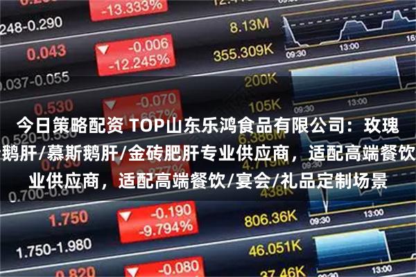 今日策略配资 TOP山东乐鸿食品有限公司：玫瑰鹅肝/清酒肥肝/金砖鹅肝/慕斯鹅肝/金砖肥肝专业供应商，适配高端餐饮/宴会/礼品定制场景