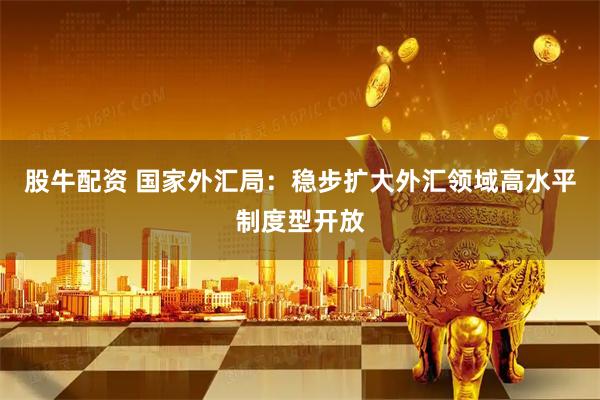 股牛配资 国家外汇局：稳步扩大外汇领域高水平制度型开放