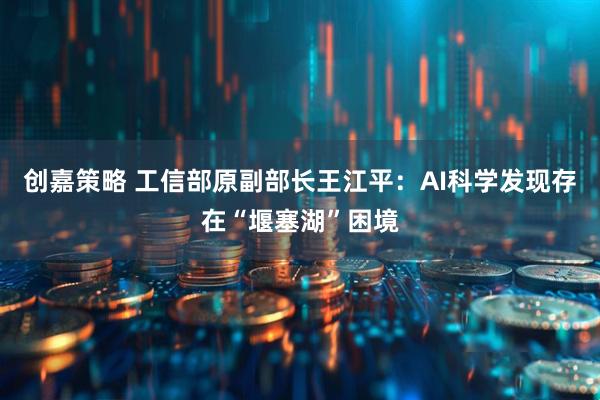 创嘉策略 工信部原副部长王江平：AI科学发现存在“堰塞湖”困境