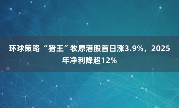环球策略 “猪王”牧原港股首日涨3.9%，2025年净利降超12%